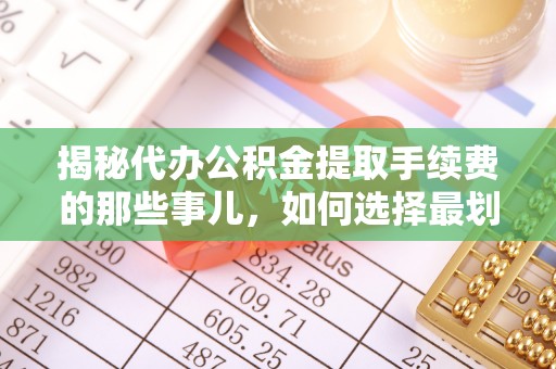 平江揭秘代办公积金提取手续费的那些事儿，如何选择最划算的服务？