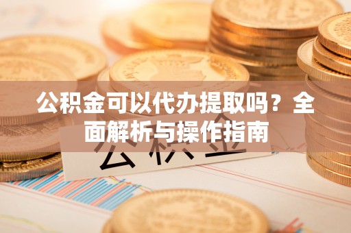 平江公积金可以代办提取吗？全面解析与操作指南