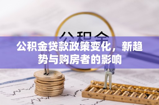 平江公积金贷款政策变化，新趋势与购房者的影响