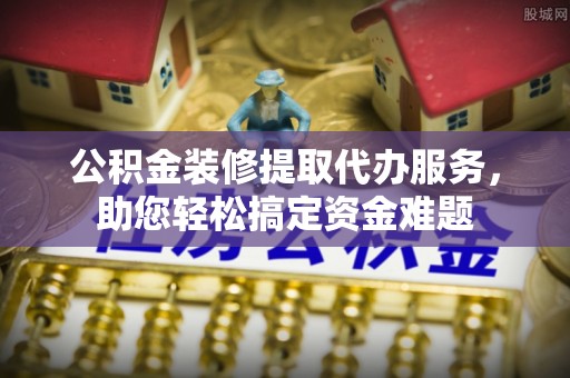 平江公积金装修提取代办服务，助您轻松搞定资金难题