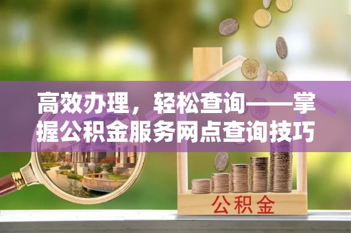 平江高效办理，轻松查询——掌握公积金服务网点查询技巧