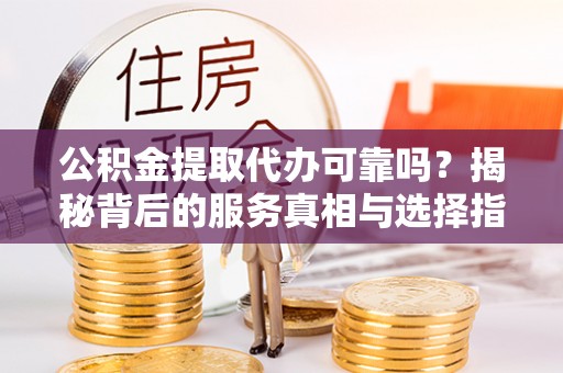 平江公积金提取代办可靠吗？揭秘背后的服务真相与选择指南