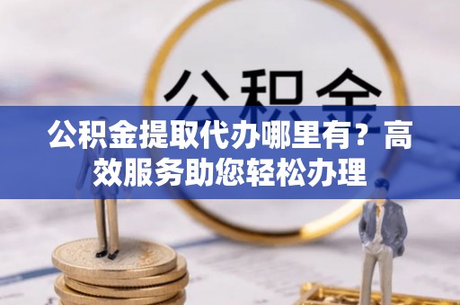 平江公积金提取代办哪里有？高效服务助您轻松办理