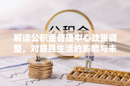 平江解读公积金管理中心政策调整，对居民生活的影响与未来展望