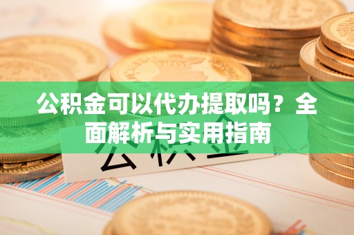 平江公积金可以代办提取吗？全面解析与实用指南