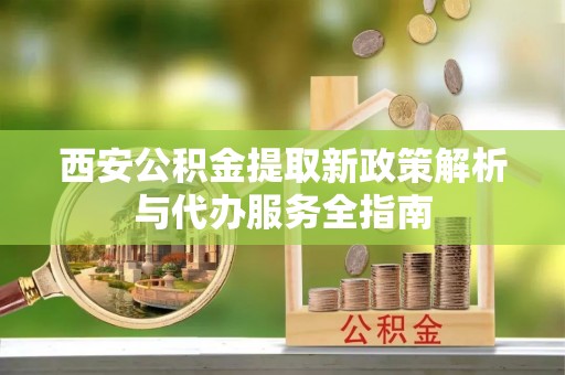 平江西安公积金提取新政策解析与代办服务全指南