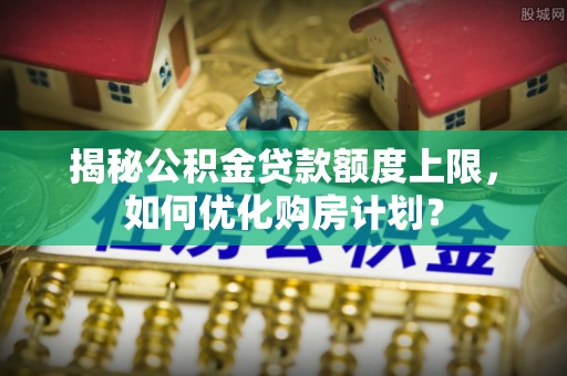 平江揭秘公积金贷款额度上限，如何优化购房计划？