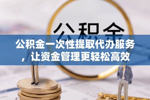 平江公积金一次性提取代办服务，让资金管理更轻松高效