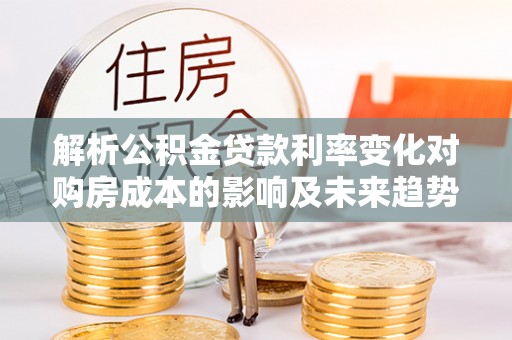 平江解析公积金贷款利率变化对购房成本的影响及未来趋势