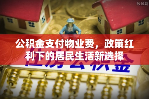 平江公积金支付物业费，政策红利下的居民生活新选择
