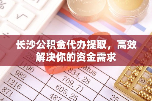 平江长沙公积金代办提取，高效解决你的资金需求
