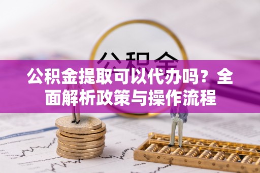 平江公积金提取可以代办吗？全面解析政策与操作流程