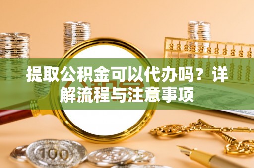 平江提取公积金可以代办吗？详解流程与注意事项