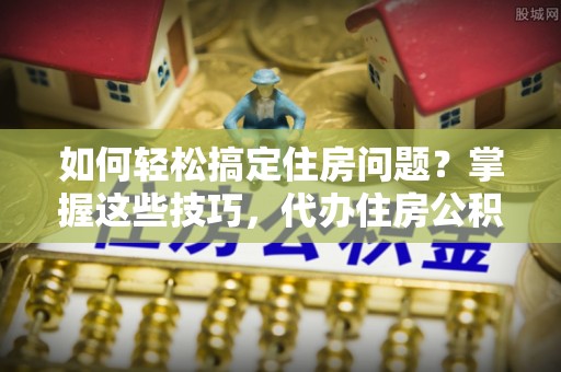平江如何轻松搞定住房问题？掌握这些技巧，代办住房公积金提取不再难