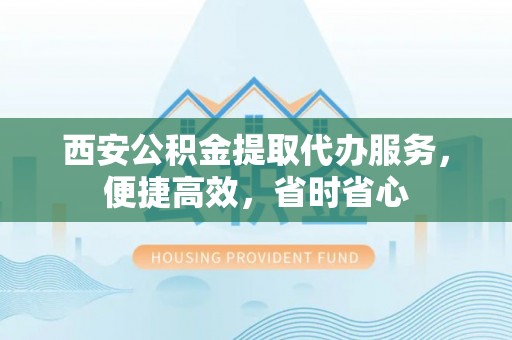平江西安公积金提取代办服务，便捷高效，省时省心