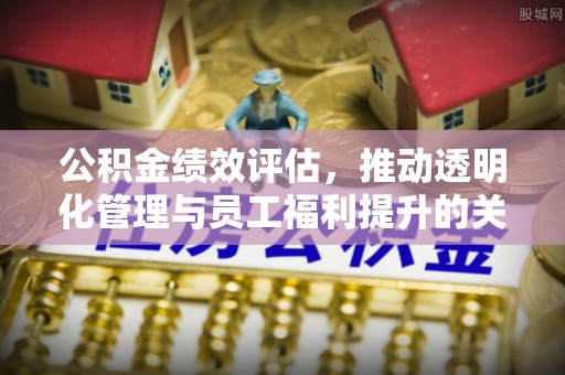 平江公积金绩效评估，推动透明化管理与员工福利提升的关键
