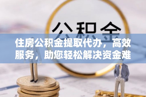 平江住房公积金提取代办，高效服务，助您轻松解决资金难题