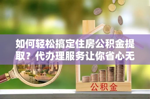 平江如何轻松搞定住房公积金提取？代办理服务让你省心无忧
