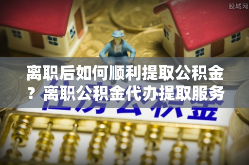 平江离职后如何顺利提取公积金？离职公积金代办提取服务助力无忧办理