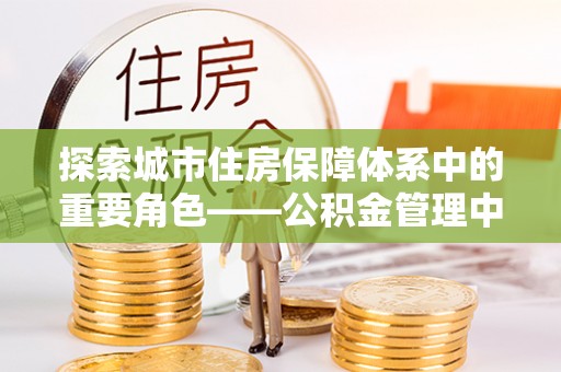 平江探索城市住房保障体系中的重要角色——公积金管理中心