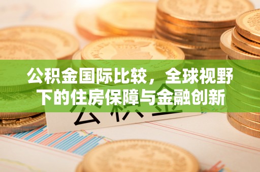 平江公积金国际比较，全球视野下的住房保障与金融创新