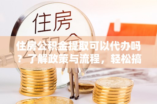 平江住房公积金提取可以代办吗？了解政策与流程，轻松搞定公积金提取