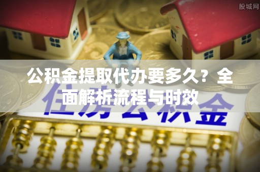 平江公积金提取代办要多久？全面解析流程与时效