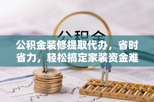 平江公积金装修提取代办，省时省力，轻松搞定家装资金难题