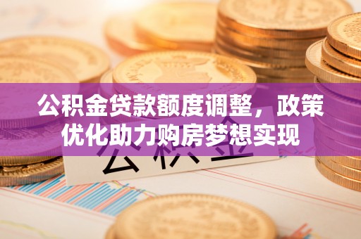 平江公积金贷款额度调整，政策优化助力购房梦想实现