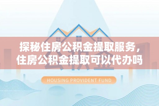 平江探秘住房公积金提取服务，住房公积金提取可以代办吗的全方位解析