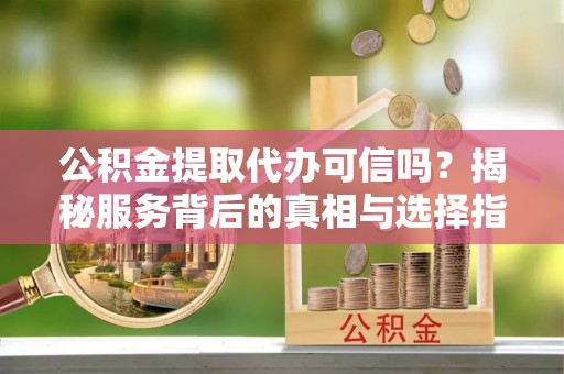 平江公积金提取代办可信吗？揭秘服务背后的真相与选择指南