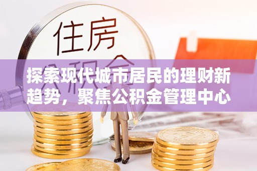 平江探索现代城市居民的理财新趋势，聚焦公积金管理中心的服务创新