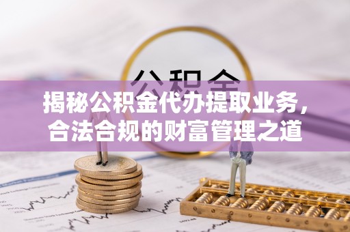 平江揭秘公积金代办提取业务，合法合规的财富管理之道