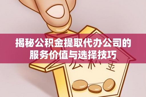 平江揭秘公积金提取代办公司的服务价值与选择技巧