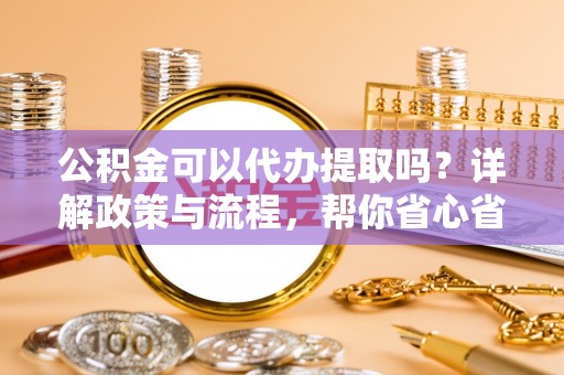 平江公积金可以代办提取吗？详解政策与流程，帮你省心省力