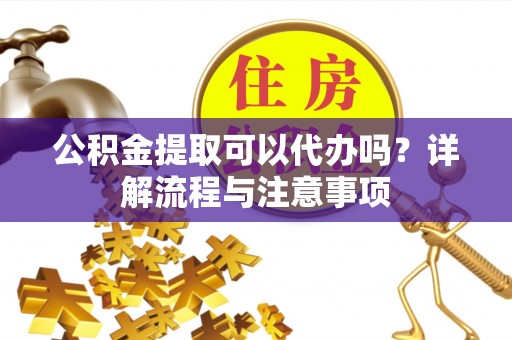 平江公积金提取可以代办吗？详解流程与注意事项