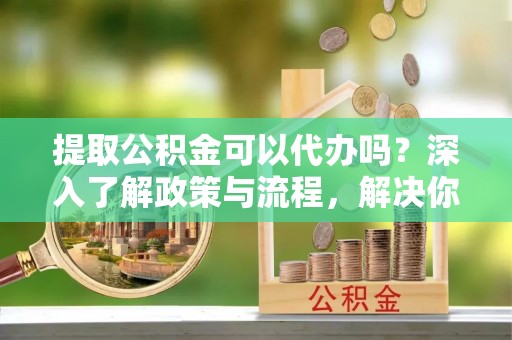 平江提取公积金可以代办吗？深入了解政策与流程，解决你的疑问