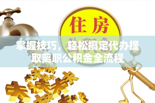 平江掌握技巧，轻松搞定代办提取离职公积金全流程