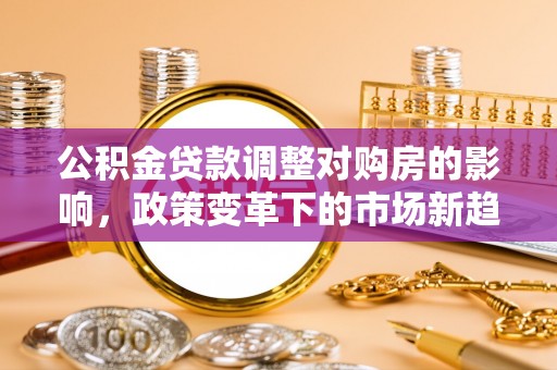 平江公积金贷款调整对购房的影响，政策变革下的市场新趋势