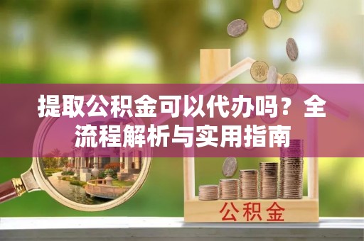 平江提取公积金可以代办吗？全流程解析与实用指南