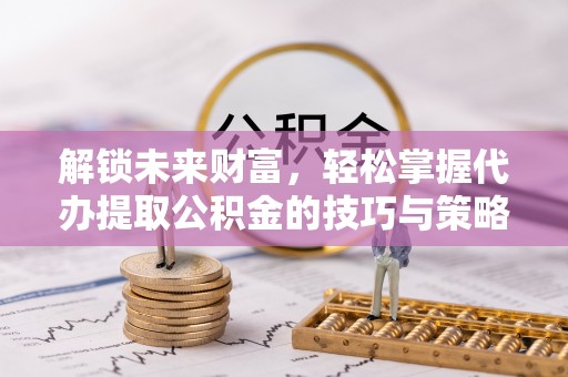 平江解锁未来财富，轻松掌握代办提取公积金的技巧与策略