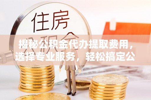 平江揭秘公积金代办提取费用，选择专业服务，轻松搞定公积金提取