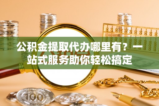平江公积金提取代办哪里有？一站式服务助你轻松搞定