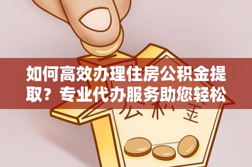 平江如何高效办理住房公积金提取？专业代办服务助您轻松搞定