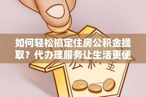 平江如何轻松搞定住房公积金提取？代办理服务让生活更便捷！