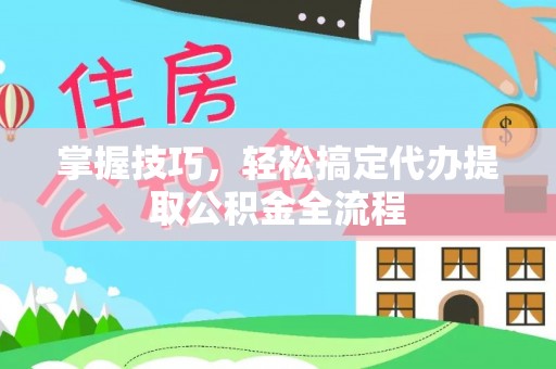 平江掌握技巧，轻松搞定代办提取公积金全流程