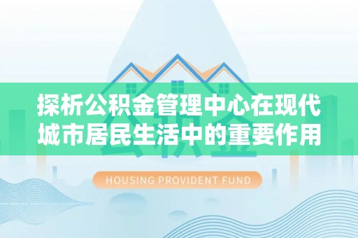平江探析公积金管理中心在现代城市居民生活中的重要作用
