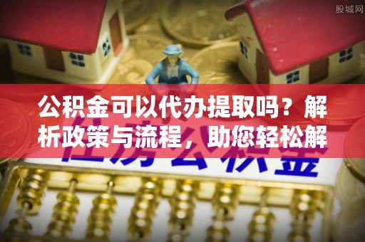 平江公积金可以代办提取吗？解析政策与流程，助您轻松解决疑问