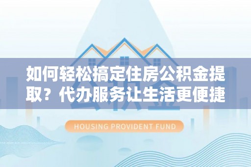 平江如何轻松搞定住房公积金提取？代办服务让生活更便捷