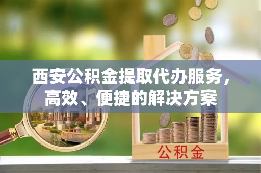 平江西安公积金提取代办服务，高效、便捷的解决方案